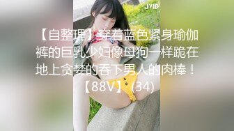 【自整理】穿着蓝色紧身瑜伽裤的巨乳少妇像母狗一样跪在地上贪婪的吞下男人的肉棒！【88V】 (34)