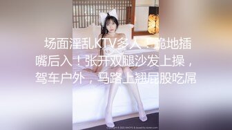  场面淫乱KTV多人！跪地插嘴后入！张开双腿沙发上操，驾车户外，马路上翘屁股吃屌