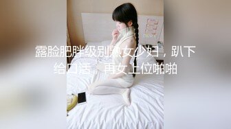 露脸肥胖级别熟女少妇，趴下给口活，再女上位啪啪