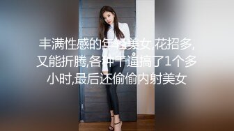 丰满性感的年轻美女,花招多,又能折腾,各种干逼搞了1个多小时,最后还偷偷内射美女