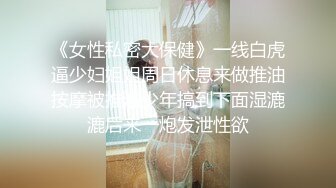 《女性私密大保健》一线白虎逼少妇姐姐周日休息来做推油按摩被推油少年搞到下面湿漉漉后来一炮发泄性欲