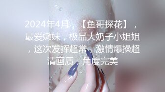 2024年4月，【鱼哥探花】，最爱嫩妹，极品大奶子小姐姐，这次发挥超常，激情爆操超清画质，角度完美