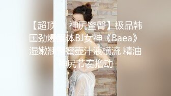 【超顶❤️神尻蜜臀】极品韩国劲爆酮体BJ女神《Baea》湿嫩翘臀蜜壶汁液横流 精油神尻节奏撸动