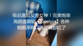 极品露脸反差女神！完美炮架高颜值御姐【lovelyja】各种啪啪深喉口爆眼镜都红了