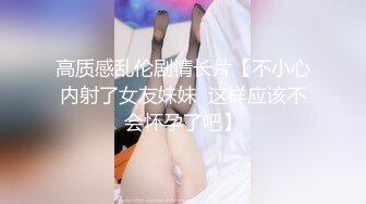 高质感乱伦剧情长片【不小心内射了女友妹妹  这样应该不会怀孕了吧】