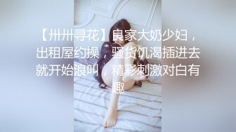 【卅卅寻花】良家大奶少妇，出租屋约操，骚货饥渴插进去就开始浪叫，精彩刺激对白有趣