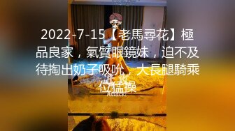 2022-7-15【老馬尋花】極品良家，氣質眼鏡妹，迫不及待掏出奶子吸吮，大長腿騎乘位猛操