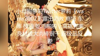 小母狗萝莉Twitter萝莉〖wanw2002〗露出调教 商场 车库 楼道 吃鸡啪啪，高挑完美身材被大肉棒狠干 超极品反差