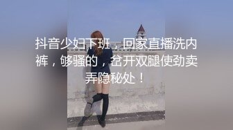 抖音少妇下班，回家直播洗内裤，够骚的，岔开双腿使劲卖弄隐秘处！