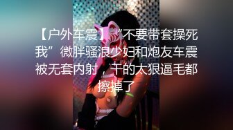 【户外车震】“不要带套操死我”微胖骚浪少妇和炮友车震被无套内射，干的太狠逼毛都擦掉了