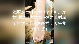 潮吹女王【Peeggy-fun】身材劲爆白虎尤物~强力喷射尿量巨大~！土豪最爱，天生尤物！ (5)