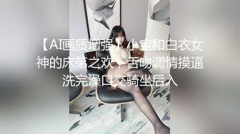 【AI画质增强】小宝和白衣女神的床笫之欢，舌吻调情摸逼洗完澡口交骑坐后入