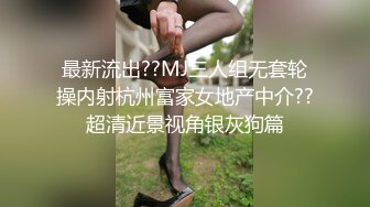 最新流出??MJ三人组无套轮操内射杭州富家女地产中介??超清近景视角银灰狗篇