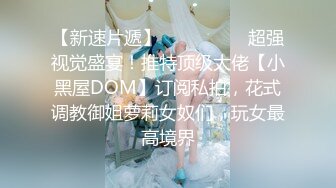 【新速片遞】  ⚫️⚫️⚫️超强视觉盛宴！推特顶级大佬【小黑屋DOM】订阅私拍，花式调教御姐萝莉女奴们，玩女最高境界