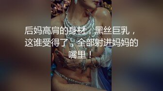 后妈高肩的身材，黑丝巨乳，这谁受得了，全部射进妈妈的嘴里！