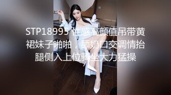 STP18995 性感高颜值吊带黄裙妹子啪啪，舔奶口交调情抬腿侧入上位骑坐大力猛操