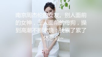 南京周杰伦的女友。别人面前的女神，主人面前的母狗，操到高潮不断求饶：我累了累了，休息会~