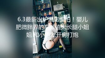 6.3最新出炉酒店偷拍！婴儿肥微胖界的高颜值大长腿小姐姐 和小男友开房打炮