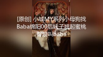 [原创] 小城MY系列小母狗找Baba绵阳00后妹子翘起蜜桃臀浪叫baba