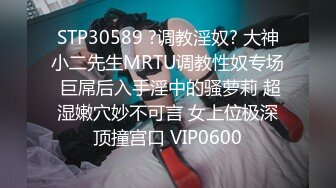 STP30589 ?调教淫奴? 大神小二先生MRTU调教性奴专场 巨屌后入手淫中的骚萝莉 超湿嫩穴妙不可言 女上位极深顶撞宫口 VIP0600