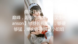 ⚫️⚫️最新订阅精品！出道即巅峰，超强约炮大神【汉生Hanson】付费长视频②，够硬够猛，爆肏各种极品小姐姐