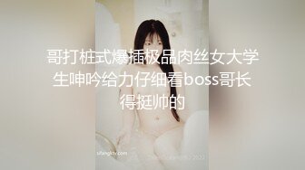 哥打桩式爆插极品肉丝女大学生呻吟给力仔细看boss哥长得挺帅的