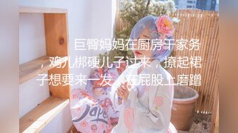 ❤️❤️巨臀妈妈在厨房干家务，鸡儿梆硬儿子过来，撩起裙子想要来一发，在屁股上磨蹭