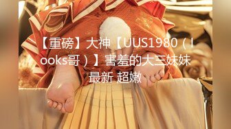 【重磅】大神【UUS1980（looks哥）】害羞的大三妹妹最新 超嫩