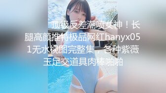 ⚫️⚫️顶级反差潮喷女神！长腿高颜推特极品网红hanyx051无水视图完整集，各种紫薇玉足交道具肉棒啪啪