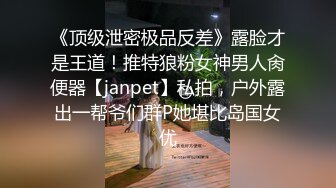 《顶级泄密极品反差》露脸才是王道！推特狼粉女神男人肏便器【janpet】私拍，户外露出一帮爷们群P她堪比岛国女优