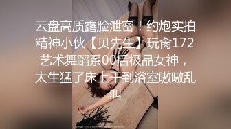 云盘高质露脸泄密！约炮实拍精神小伙【贝先生】玩肏172艺术舞蹈系00后极品女神，太生猛了床上干到浴室嗷嗷乱叫