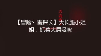 【冒险丶雷探长】大长腿小姐姐，抓着大屌吸吮