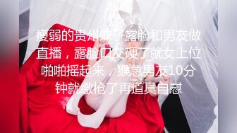 瘦弱的贵州妹子露脸和男友做直播，露脸口交硬了就女上位啪啪摇起来，猴急男友10分钟就缴枪了再道具自慰