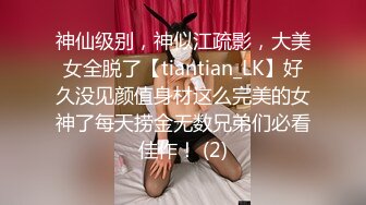 神仙级别，神似江疏影，大美女全脱了【tiantian_LK】好久没见颜值身材这么完美的女神了每天捞金无数兄弟们必看佳作！ (2)