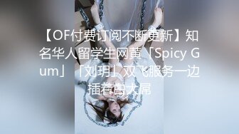 【OF付费订阅不断更新】知名华人留学生网黄「Spicy Gum」「刘玥」双飞服务一边插着白大屌