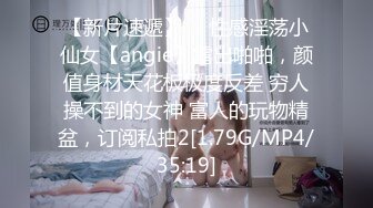 【新片速遞】  ⚡性感淫荡小仙女【angie】露出啪啪，颜值身材天花板极度反差 穷人操不到的女神 富人的玩物精盆，订阅私拍2[1.79G/MP4/35:19]