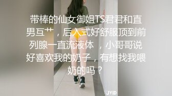 带棒的仙女御姐TS君君和直男互艹，后入式好舒服顶到前列腺一直流液体 ，小哥哥说好喜欢我的奶子，有想找我喂奶的吗？