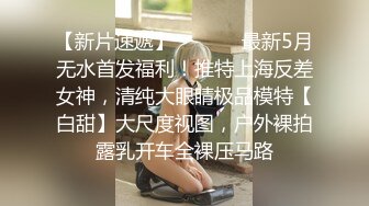 【新片速遞】  ⚫️⚫️最新5月无水首发福利！推特上海反差女神，清纯大眼睛极品模特【白甜】大尺度视图，户外裸拍露乳开车全裸压马路