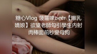 糖心Vlog 菠蘿啤beer【爆乳嬌娘】欲望老師勾引學生內射 肉棒面前秒變母狗