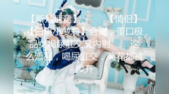 【新片速遞】  ✨✨✨【情侣】【白桃小萝莉】合集，重口极品女喝尿肛交又内射✨✨✨这么漂亮，喝尿肛交，菊花都被操开