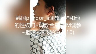 韩国pandor_a调教大神和他的性奴们~调教合集~SM调教~抠喷~双飞啪啪 (110)