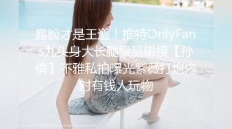 露脸才是王道！推特OnlyFans九头身大长腿极品嫩模【孙倩】不雅私拍曝光紫薇打炮内射有钱人玩物