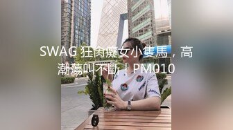 SWAG 狂肏癡女小隻馬，高潮蕩叫不斷｜PM010