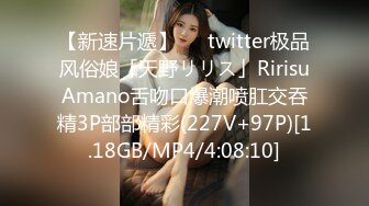 【新速片遞】   ✨twitter极品风俗娘「天野リリス」RirisuAmano舌吻口爆潮喷肛交吞精3P部部精彩(227V+97P)[1.18GB/MP4/4:08:10]