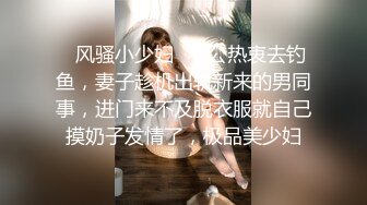 ✿风骚小少妇✿老公热衷去钓鱼，妻子趁机出轨新来的男同事，进门来不及脱衣服就自己摸奶子发情了，极品美少妇