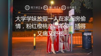 大学学妹放假一人在家闺房偷情，粉红樱桃亲吻不停，插得又痛又舒服