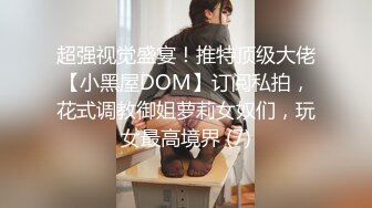 超强视觉盛宴！推特顶级大佬【小黑屋DOM】订阅私拍，花式调教御姐萝莉女奴们，玩女最高境界 (7)