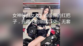 女神极品女友，颜值界的扛把子，先爬下给细腻口交，无套后入